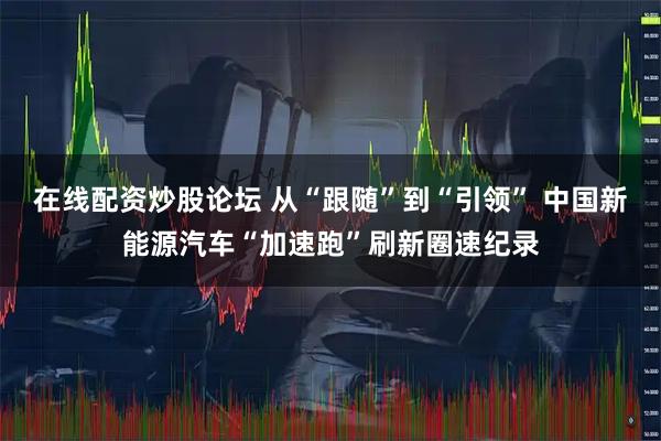 在线配资炒股论坛 从“跟随”到“引领” 中国新能源汽车“加速跑”刷新圈速纪录