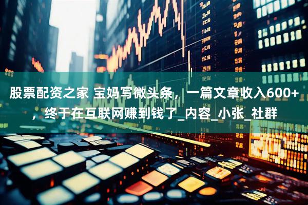 股票配资之家 宝妈写微头条，一篇文章收入600+，终于在互联网赚到钱了_内容_小张_社群