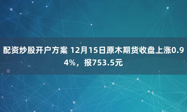 配资炒股开户方案 12月15日原木期货收盘上涨0.94%,报753.5元