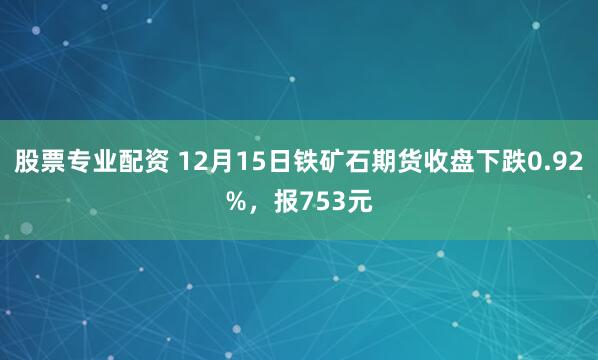 股票专业配资 12月15日铁矿石期货收盘下跌0.92%,报753元
